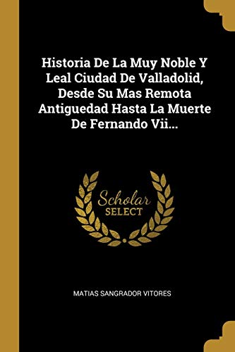Historia De La Muy Noble Y Leal Ciudad De Valladolid, Desde Su Mas Remota Antiguedad Hasta La Muerte De Fernando Vii... (Spanish Edition)